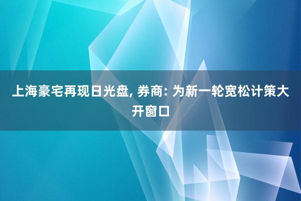 上海豪宅再现日光盘, 券商: 为新一轮宽松计策大开窗口