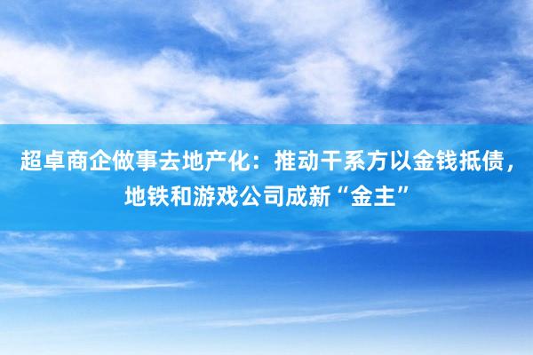 超卓商企做事去地产化：推动干系方以金钱抵债，地铁和游戏公司成新“金主”