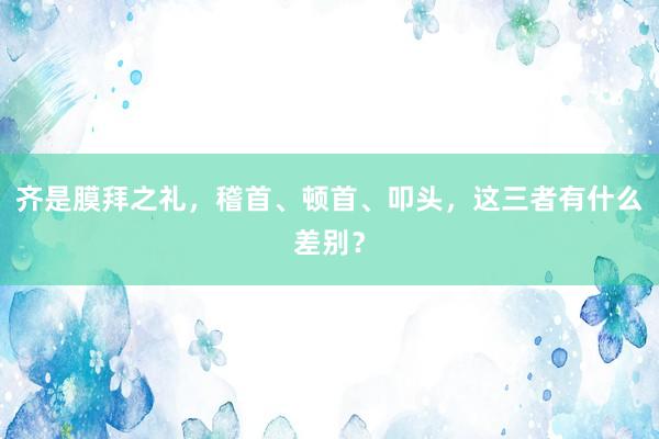 齐是膜拜之礼，稽首、顿首、叩头，这三者有什么差别？