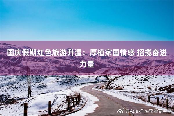 国庆假期红色旅游升温：厚植家国情感 招揽奋进力量