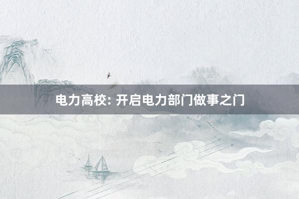电力高校: 开启电力部门做事之门