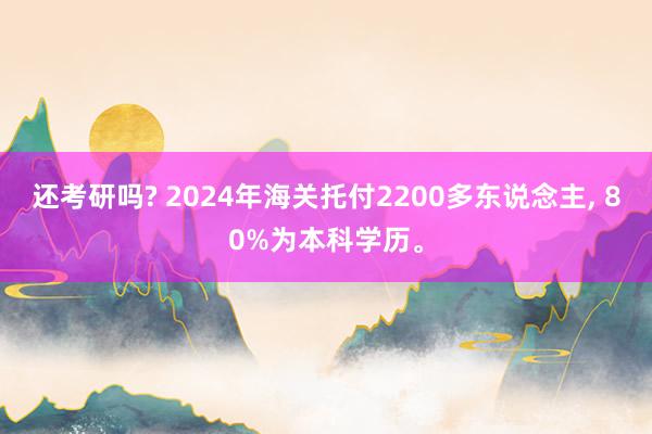 还考研吗? 2024年海关托付2200多东说念主, 80%为本科学历。