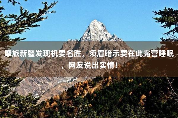 摩旅新疆发现机要名胜，须眉暗示要在此露营睡眠，网友说出实情！