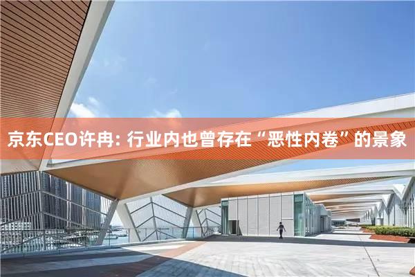 京东CEO许冉: 行业内也曾存在“恶性内卷”的景象
