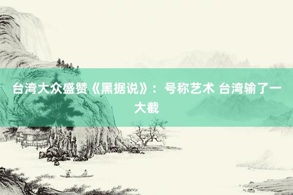 台湾大众盛赞《黑据说》：号称艺术 台湾输了一大截