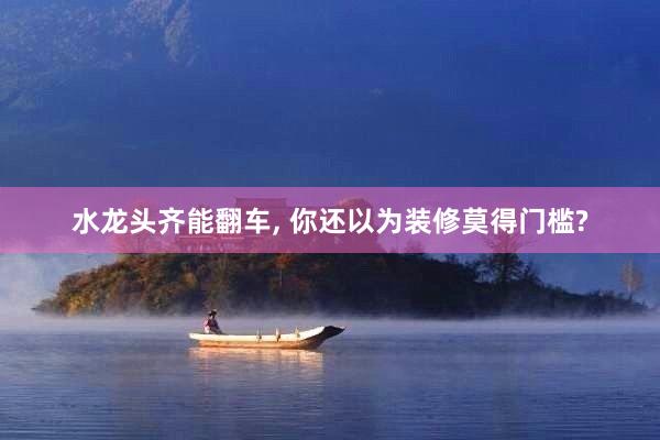水龙头齐能翻车, 你还以为装修莫得门槛?