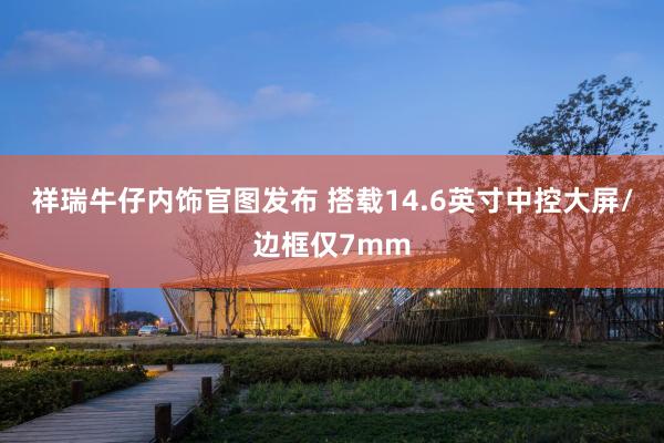 祥瑞牛仔内饰官图发布 搭载14.6英寸中控大屏/边框仅7mm